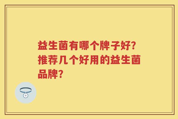 益生菌有哪个牌子好?推荐几个好用的益生菌品牌? 益生菌有哪个牌子好?推荐几个好用的益生菌品牌?