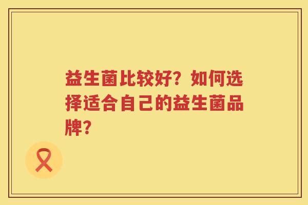 益生菌比较好?如何选择适合自己的益生菌品牌? 益生菌比较好?如何选择适合自己的益生菌品牌?