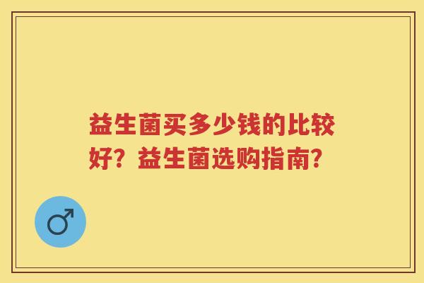 益生菌买多少钱的比较好?益生菌选购指南? 益生菌买多少钱的比较好?益生菌选购指南?