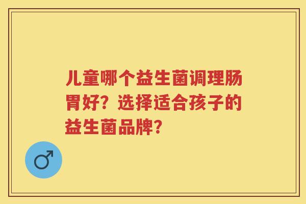 儿童哪个益生菌调理肠胃好?选择适合孩子的益生菌品牌? 儿童哪个益生菌调理肠胃好?选择适合孩子的益生菌品牌?