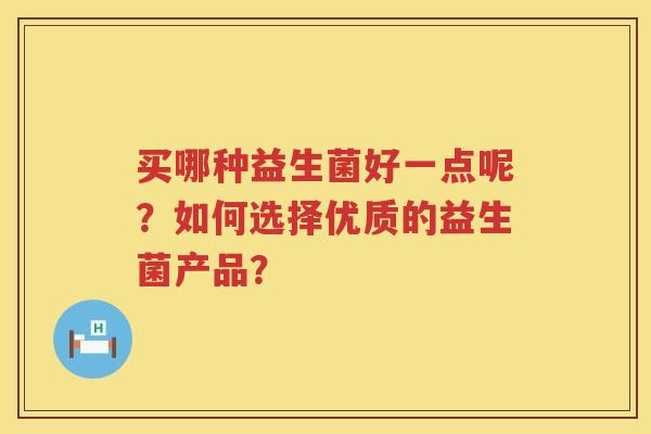 买哪种益生菌好一点呢?如何选择优质的益生菌产品? 买哪种益生菌好一点呢?如何选择优质的益生菌产品?