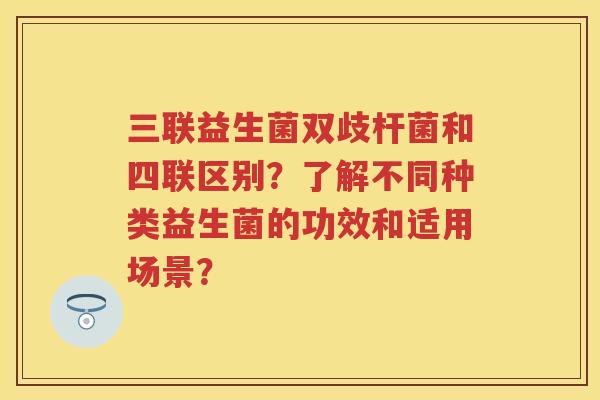三联益生菌双歧杆菌和四联区别?了解不同种类益生菌的功效和适用场景? 三联益生菌双歧杆菌和四联区别?了解不同种类益生菌的功效和适用场景?