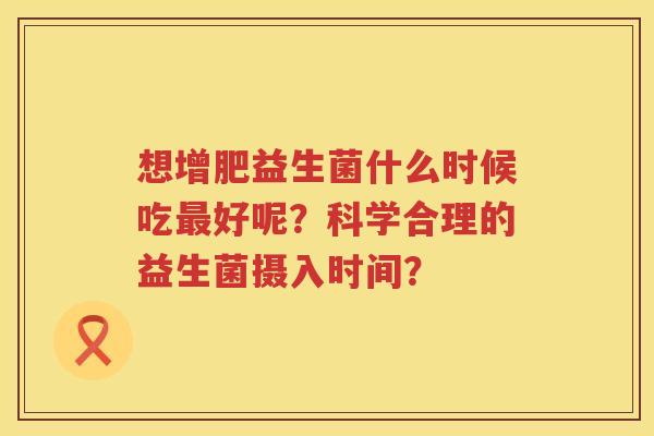 想增肥益生菌什么时候吃好呢?科学合理的益生菌摄入时间? 想增肥益生菌什么时候吃好呢?科学合理的益生菌摄入时间?