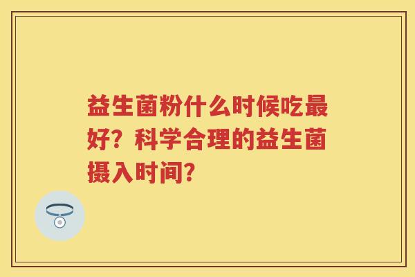 益生菌粉什么时候吃好?科学合理的益生菌摄入时间? 益生菌粉什么时候吃好?科学合理的益生菌摄入时间?