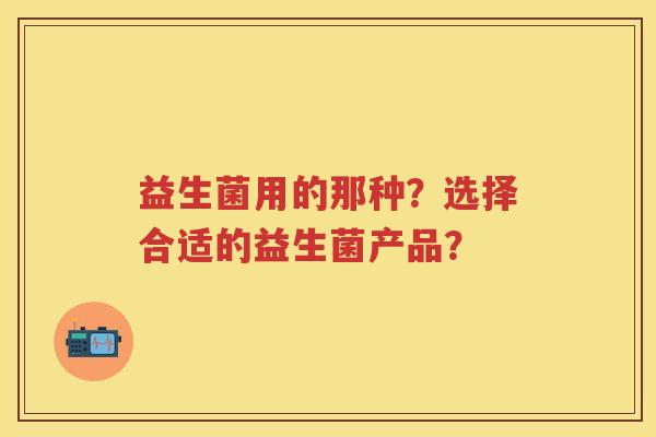 益生菌用的那种?选择合适的益生菌产品? 益生菌用的那种?选择合适的益生菌产品?