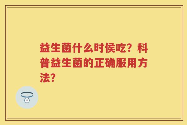 益生菌什么时侯吃?科普益生菌的正确服用方法? 益生菌什么时侯吃?科普益生菌的正确服用方法?