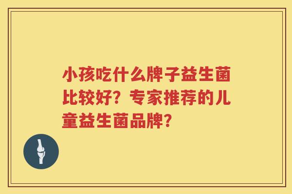 小孩吃什么牌子益生菌比较好?专家推荐的儿童益生菌品牌? 小孩吃什么牌子益生菌比较好?专家推荐的儿童益生菌品牌?