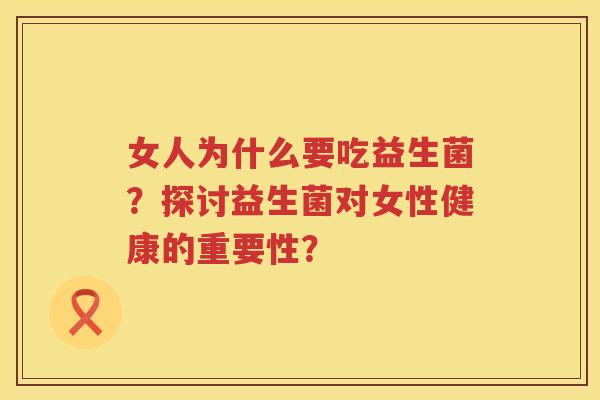 女人为什么要吃益生菌?探讨益生菌对女性健康的重要性? 女人为什么要吃益生菌?探讨益生菌对女性健康的重要性?