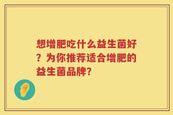 想增肥吃什么益生菌好?为你推荐适合增肥的益生菌品牌? 想增肥吃什么益生菌好?为你推荐适合增肥的益生菌品牌?