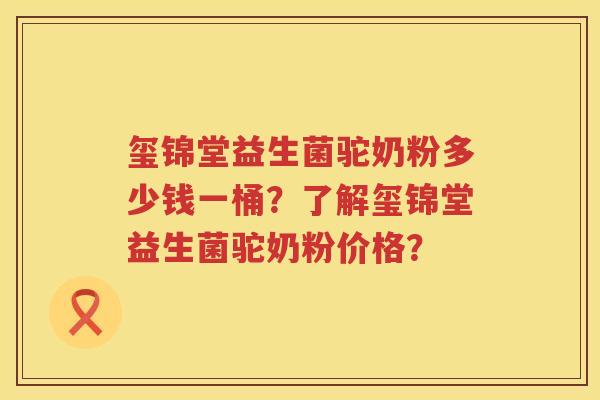 玺锦堂益生菌驼奶粉多少钱一桶？了解玺锦堂益生菌驼奶粉价格？