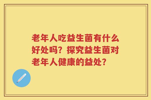 老年人吃益生菌有什么好处吗？探究益生菌对老年人健康的益处？