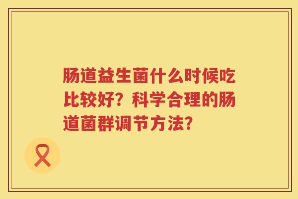 肠道益生菌什么时候吃比较好?科学合理的肠道菌群调节方法? 肠道益生菌什么时候吃比较好?科学合理的肠道菌群调节方法?