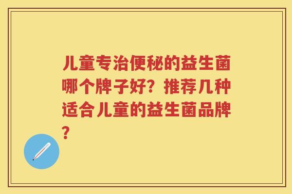 儿童专的益生菌哪个牌子好?推荐几种适合儿童的益生菌品牌? 儿童专的益生菌哪个牌子好?推荐几种适合儿童的益生菌品牌?