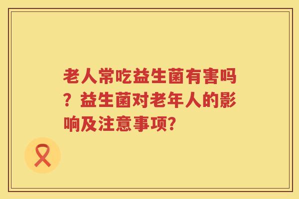老人常吃益生菌有害吗?益生菌对老年人的影响及注意事项? 老人常吃益生菌有害吗?益生菌对老年人的影响及注意事项?