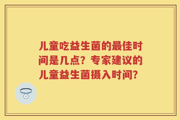儿童吃益生菌的佳时间是几点?专家建议的儿童益生菌摄入时间? 儿童吃益生菌的佳时间是几点?专家建议的儿童益生菌摄入时间?