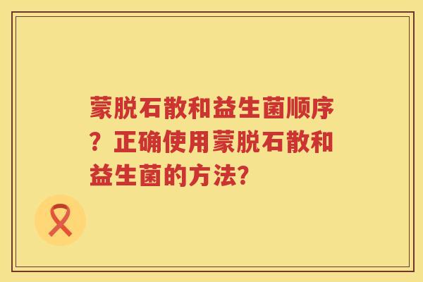 蒙脱石散和益生菌顺序？正确使用蒙脱石散和益生菌的方法？
