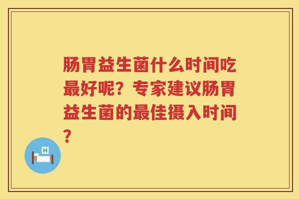 肠胃益生菌什么时间吃好呢?专家建议肠胃益生菌的佳摄入时间? 肠胃益生菌什么时间吃好呢?专家建议肠胃益生菌的佳摄入时间?