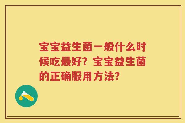 宝宝益生菌一般什么时候吃好?宝宝益生菌的正确服用方法? 宝宝益生菌一般什么时候吃好?宝宝益生菌的正确服用方法?