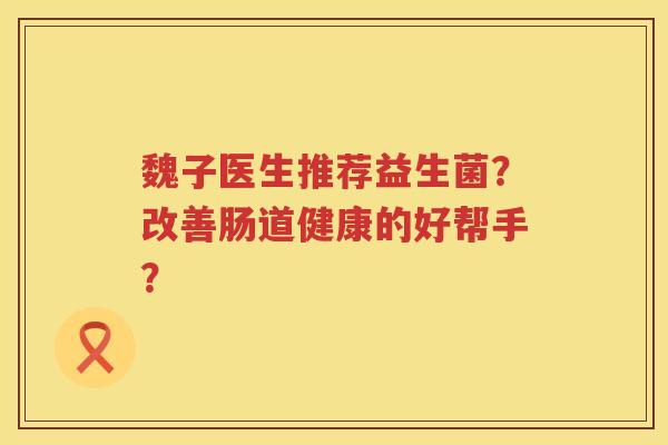 魏子医生推荐益生菌?改善肠道健康的好帮手? 魏子医生推荐益生菌?改善肠道健康的好帮手?
