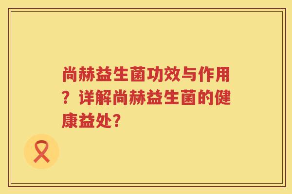 尚赫益生菌功效与作用?详解尚赫益生菌的健康益处? 尚赫益生菌功效与作用?详解尚赫益生菌的健康益处?