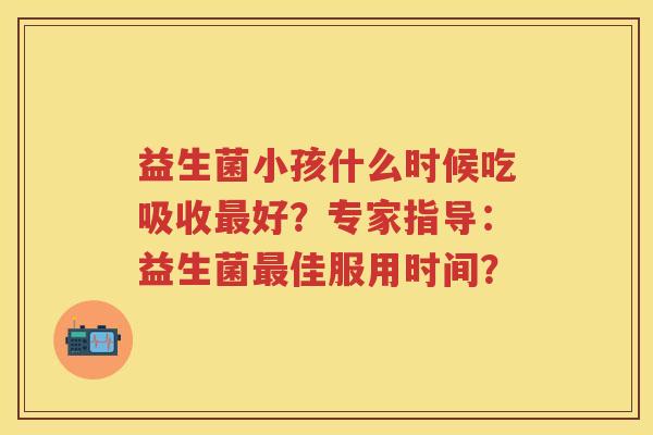 益生菌小孩什么时候吃吸收好?专家指导:益生菌佳服用时间? 益生菌小孩什么时候吃吸收好?专家指导:益生菌佳服用时间?