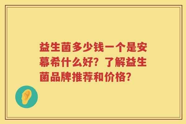 益生菌多少钱一个是安幕希什么好?了解益生菌品牌推荐和价格? 益生菌多少钱一个是安幕希什么好?了解益生菌品牌推荐和价格?