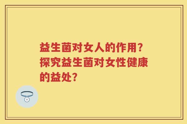 益生菌对女人的作用?探究益生菌对女性健康的益处? 益生菌对女人的作用?探究益生菌对女性健康的益处?