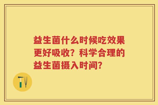 益生菌什么时候吃效果更好吸收?科学合理的益生菌摄入时间? 益生菌什么时候吃效果更好吸收?科学合理的益生菌摄入时间?
