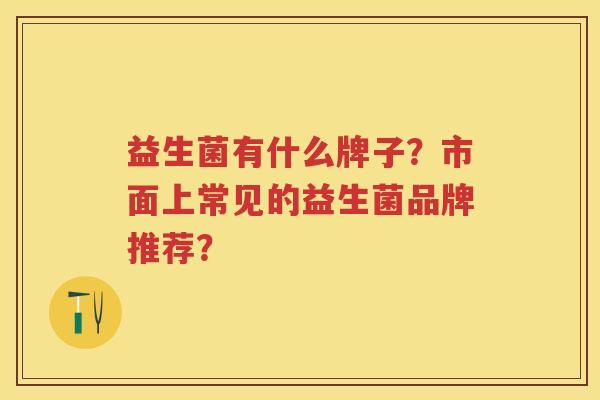 益生菌有什么牌子?市面上常见的益生菌品牌推荐? 益生菌有什么牌子?市面上常见的益生菌品牌推荐?