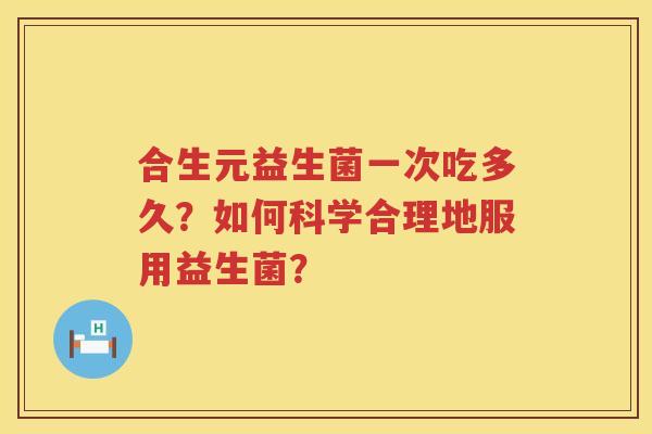 合生元益生菌一次吃多久?如何科学合理地服用益生菌? 合生元益生菌一次吃多久?如何科学合理地服用益生菌?