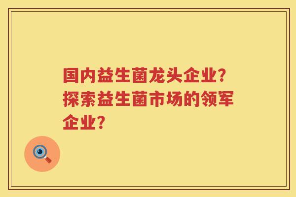 国内益生菌龙头企业?探索益生菌市场的领军企业? 国内益生菌龙头企业?探索益生菌市场的领军企业?