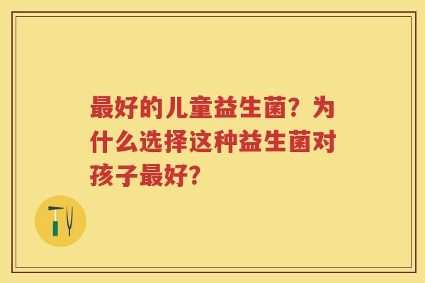 好的儿童益生菌？为什么选择这种益生菌对孩子好？