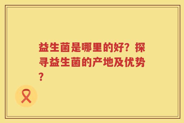 益生菌是哪里的好?探寻益生菌的产地及优势? 益生菌是哪里的好?探寻益生菌的产地及优势?