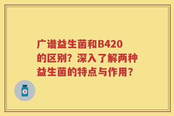 广谱益生菌和B420的区别?深入了解两种益生菌的特点与作用? 广谱益生菌和B420的区别?深入了解两种益生菌的特点与作用?