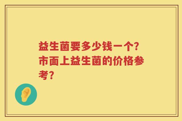 益生菌要多少钱一个?市面上益生菌的价格参考? 益生菌要多少钱一个?市面上益生菌的价格参考?