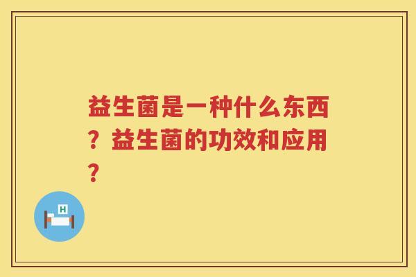 益生菌是一种什么东西?益生菌的功效和应用? 益生菌是一种什么东西?益生菌的功效和应用?