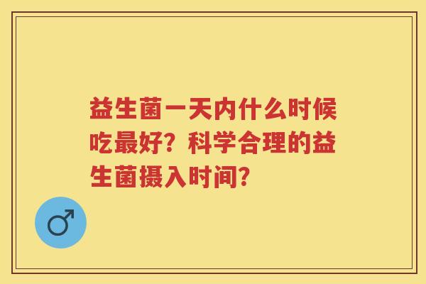 益生菌一天内什么时候吃好?科学合理的益生菌摄入时间? 益生菌一天内什么时候吃好?科学合理的益生菌摄入时间?