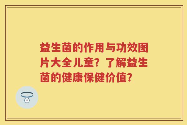益生菌的作用与功效图片大全儿童？了解益生菌的健康保健价值？