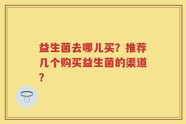 益生菌去哪儿买?推荐几个购买益生菌的渠道? 益生菌去哪儿买?推荐几个购买益生菌的渠道?