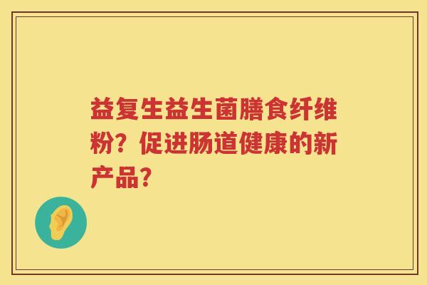 益复生益生菌膳食纤维粉?促进肠道健康的新产品? 益复生益生菌膳食纤维粉?促进肠道健康的新产品?