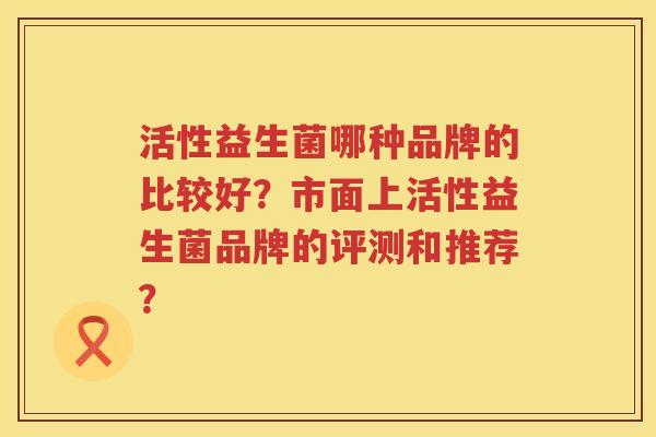 活性益生菌哪种品牌的比较好?市面上活性益生菌品牌的评测和推荐? 活性益生菌哪种品牌的比较好?市面上活性益生菌品牌的评测和推荐?
