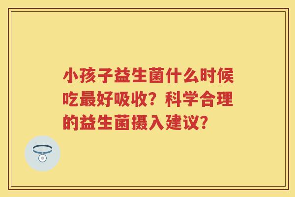 小孩子益生菌什么时候吃好吸收?科学合理的益生菌摄入建议? 小孩子益生菌什么时候吃好吸收?科学合理的益生菌摄入建议?