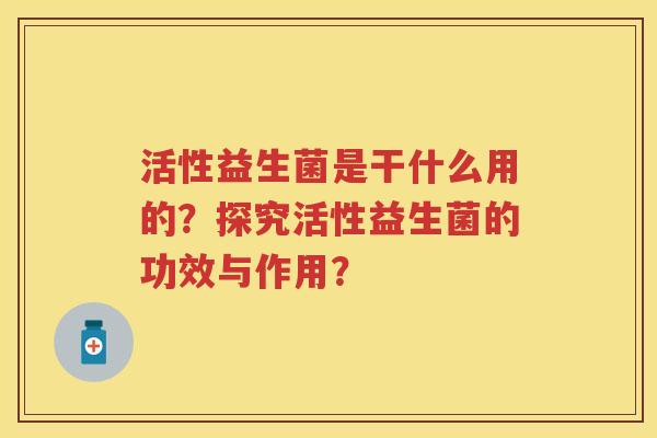 活性益生菌是干什么用的?探究活性益生菌的功效与作用? 活性益生菌是干什么用的?探究活性益生菌的功效与作用?