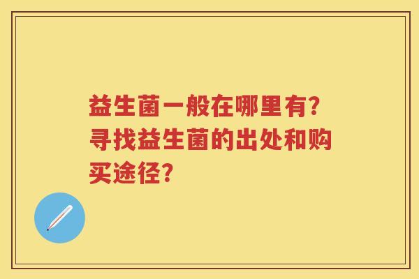 益生菌一般在哪里有?寻找益生菌的出处和购买途径? 益生菌一般在哪里有?寻找益生菌的出处和购买途径?
