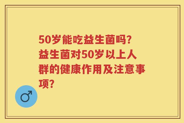 50岁能吃益生菌吗？益生菌对50岁以上人群的健康作用及注意事项？