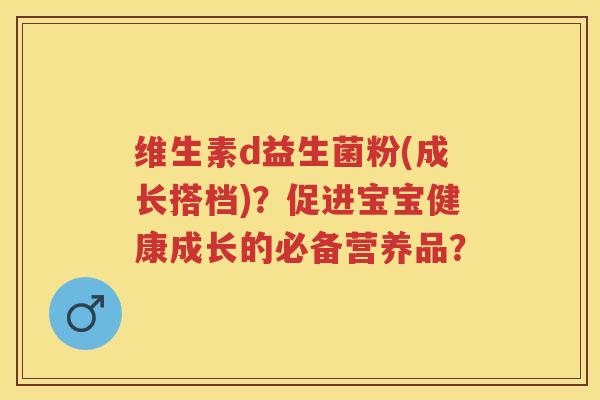 维生素d益生菌粉(成长搭档)?促进宝宝健康成长的必备营养品? 维生素d益生菌粉(成长搭档)?促进宝宝健康成长的必备营养品?