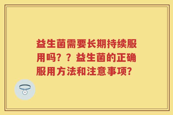 益生菌需要长期持续服用吗??益生菌的正确服用方法和注意事项? 益生菌需要长期持续服用吗??益生菌的正确服用方法和注意事项?