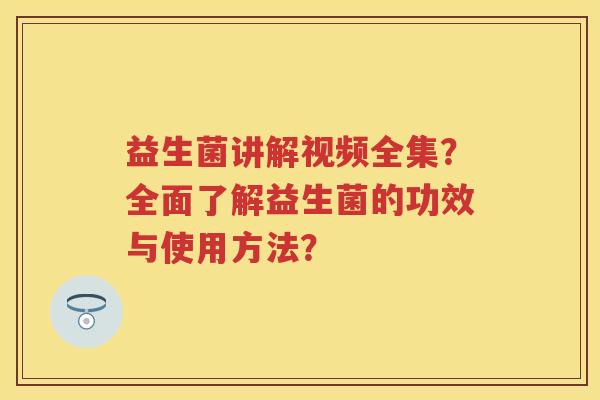 益生菌讲解视频全集？全面了解益生菌的功效与使用方法？