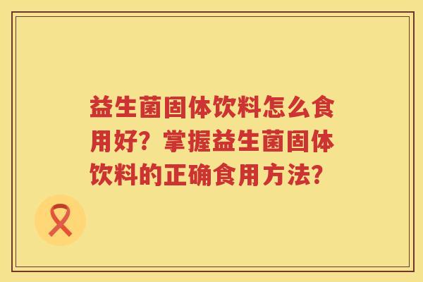 益生菌固体饮料怎么食用好?掌握益生菌固体饮料的正确食用方法? 益生菌固体饮料怎么食用好?掌握益生菌固体饮料的正确食用方法?