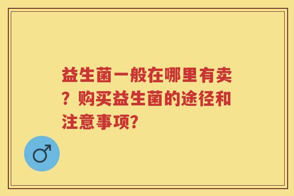 益生菌一般在哪里有卖?购买益生菌的途径和注意事项? 益生菌一般在哪里有卖?购买益生菌的途径和注意事项?